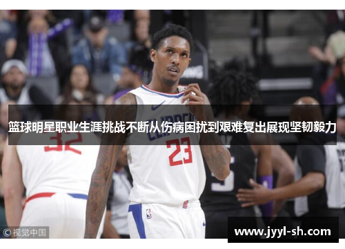 篮球明星职业生涯挑战不断从伤病困扰到艰难复出展现坚韧毅力 篮球明星职业生涯挑战不断从伤病困扰到艰难复出展现坚韧毅力
